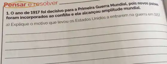 1. 0 ano de 1917 foi decisivo para a Primeira Guerra Mundial, pois novos paises
foram incorporados ao conflito e ele alcançou amplitude mundial.
a) Explique o motivo que levou os Estados Unidos a entrarem na guerra em 1917
__