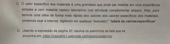 1) 0 calor especifico dos materiais é uma grandeza que pode ser medida em uma experiência
simples e com material caseiro laboratório (ver atividade complementar abaixo)Mas, para
termos uma ideia de forma mais rápida dos valores dos calores especificos dos materiais,
podemos usar a internet digitando em qualquer "buscador". "tabela de calores especificos"
2) Usando a expressão da página 20, resolva os exercícios da lista que se
encontra em: https://cascalhof webnode.com/exerciciostermol