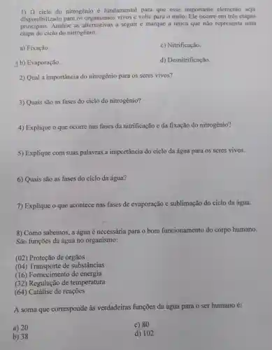 1) 0 ciclo do nitrogênio é fundamental para que esse importante elemento seja
disponibilizado para os organismos vivos e volte para o meio. Ele ocorre em três etapas
principais.Analise as alternativas a seguir e marque a única que não representa uma
etapa do ciclo do nitrogênio.
a) Fixação.
c) Nitrificação.
y b) Evaporação.
d) Desnitrificação.
2) Qual a importância do nitrogênio para os seres vivos?
3) Quais são as fases do ciclo do nitrogênio?
4) Explique o que ocorre nas fases da nitrificação e da fixação do nitrogênio?
5) Explique com suas palavras a importância do ciclo da água para os seres vivos.
6) Quais são as fases do ciclo da água?
7) Explique o que acontece nas fases de evaporação e sublimação do ciclo da água.
8) Como sabemos , a água é necessária para o bom funcionamento do corpo humano.
São funções da água no organismo:
(02) Proteção de órgãos
(04)Transporte de substâncias
(16) Fornecimento de energia
(32) Regulação de temperatura
(64) Catálise de reaçōes
A soma que corresponde às verdadeiras funções da água para o ser humano é:
a) 20
c) 80
b) 38
d) 102