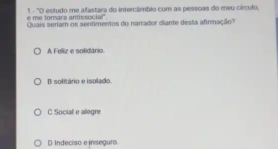 1.- "0 estudo do intercâmbio com as pessoas do meu circulo,
e me tornara antissocial".
Quais seriam os sentimentos do narrador diante desta afirmação?
A Feliz e solidário.
B solitário e isolado.
C Social e alegre
D Indeciso ejnseguro.