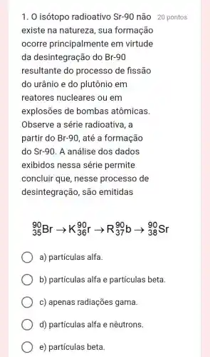 1. 0 isótopo radioativo Sr-90 não 20 pontos
existe na natureza, sua formação
ocorre principalmente em virtude
da desintegração do Br-90
resultante do processo de fissão
do urânio e do plutônio em
reatores nucleares ou em
explosões de bombas atômicas.
Observe a série radioativa, a
partir do Br-90 , até a formação
do Sr-90. A análise dos dados
exibidos nessa série permite
concluir que , nesse processo de
desintegração , são emitidas
(}_{35)^90Brarrow K_(36)^90rarrow R_(37)^90barrow _(38)^90Sr
a) partículas alfa.
b) partículas alfa e partículas beta.
c) apenas radiações gama.
d) partículas alfa e nêutrons.
e) partículas beta.