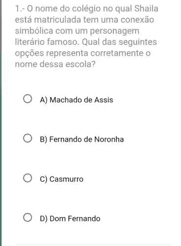 1.- 0 nome do colégio no qual Shaila
está matriculada tem uma conexão
simbólica com um personagem
literário famoso . Qual das seguintes
opções representa corretamente o
nome dessa escola?
A) Machado de Assis
B) Fernando de Noronha
C) Casmurro
D) Dom Fernando