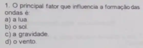 1. 0 principal fator que influencia a formação das
ondas é:
a) a lua.
b) o sol.
c) a gravidade.
d) o vento.