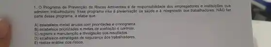 1. 0 Programa de Prevenção de Riscos Ambientais é de responsabilidade dos empregadores e instituições que
admitem trabalhadores . Esse programa visa à preservação integridade dos trabalhadores NĂO faz
parte desse programa a etapa que:
A)metas anuais com prioridades e cronograma.
B)estabelece prioridades e metas de avaliação e controle.
C a manutenção e divulgação dos resultados.
D estabelece estratégias de dos trabalhadores.
E) realiza análise dos riscos.