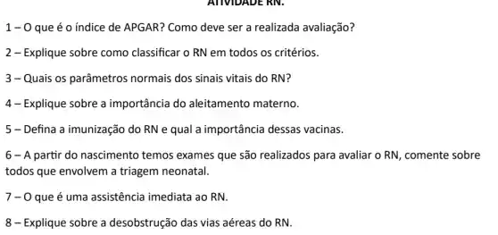 1 - 0 que é 0 indice de APGAR? Como deve ser a realizada avaliação?
2- Explique sobre como classificar o RN em todos os critérios.
3-Quais os parâmetros normais dos sinais vitais do RN?
4- Explique sobre a importância do aleitamento materno.
5 - Defina a imunização do RN e qual a importância dessas vacinas.
6 - A partir do nascimento temos exames que são realizados para avaliar o RN, comente sobre
todos que envolvem a triagem neonatal.
7-0 que é uma assistência imediata ao RN.
8- Explique sobre a desobstrução das vias aéreas do RN.