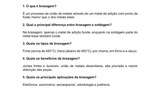 1. 0 que é brasagem?
É um processo de união de metais através de um metal de adição com ponto de
fusão menor que o dos metais base.
2. Qual a principal diferença entre brasageme soldagem?
Na brasagem, apenas o metal de adição funde , enquanto na soldagem parte do
metal base também funde.
3. Quais os tipos de brasagem?
Forte (acima de 450^circ C ), fraca (abaixo de 450^circ C ), por chama, em forno e a vácuo.
4. Quais os beneficios da brasagem?
Juntas fortes e duráveis união de metais dissimilares , alta precisão e menor
distorção das peças.
5. Quais as principais aplicações da brasagem?
Eletrônica, automotiva , aeroespacial, odontologia e joalheria.