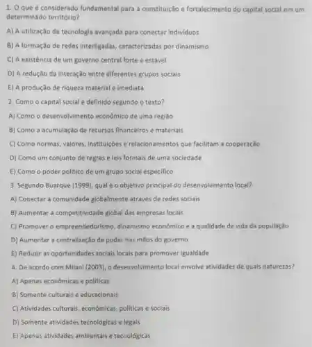 1. 0 que é considerado fundamental para a constituição e fortalecimento do capital social em um
determinado território?
A) A utilização de tecnologia avançada para conectar individuos
B) A formação de redes interligadas caracterizadas por dinamismo
C) A existência de um governo central forte e estável
D) A redução da interação entre diferentes grupos sociais
E) A produção de riqueza material e imediata
2. Como o capital social é definido segundo o texto?
A) Como o desenvolvimen to econômico de uma regiāo
B) Como a acumulação de recursos financeiros e materiais
C) Como normas , valores, instituições e relacionamentos que facilitam a cooperação
D) Como um conjunto de regras e leis formais de uma sociedade
E) Como o poder político de um grupo social especifico
3. Segundo Buarque (1999), qual é o objetivo principal do desenvolvimento local?
A) Conectar a comunidade globalmente através de redes sociais
B) Aumentar a competitividade global das empresas locais
C) Promover o empreendedoris no, dinamismo econômico e a qualidade de vida da população
D) Aumentar a centralização de poder nas mãos do governo
E) Reduzir as oportunidades sociais locais para promover igualdade
4. De acordo com Milani (2003), 0 desenvolvimento local envolve atividades de quais naturezas?
A) Apenas econômicas e políticas
B) Somente culturais e educacionais
C) Atividades culturais , econômicas, politicas e sociais
D) Somente atividades tecnológicas e legais
E) Apenas atividades ambientais e tecnológicas