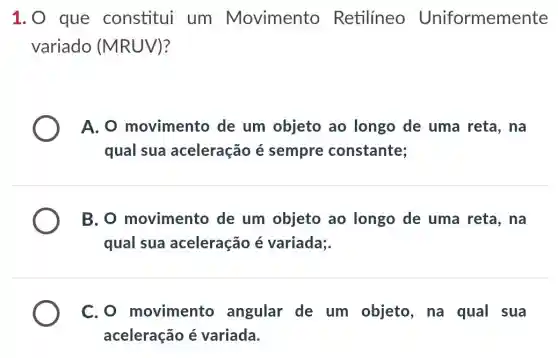 1. 0 que constitui um Movimento Retilíneo Uniformemente
variado (MRUV)?
A. 0 movimento de um objeto ao longo de uma reta, na
qual sua aceleração é sempre constante;
B. o movimento de um objeto ao longo de uma reta,na
qual sua aceleração é variada;.
C. O movimento angular de um objeto, na qual sua
aceleração é variada.