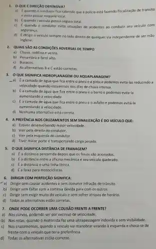 1. 0 QUE É DIRECÃO DEFENSIVA?
a) É quando o condutor fica sabendo que a polícia está fazendo fiscalização de transito
e evita passar naquele local.
b) Équando i veículo possui seguro total.
c) É quando o condutor evita situações de acidentes ao conduzir seu veículo com
segurança.
d) É dirigir o veículo sempre no lado direito de qualquer via independente de ser mão
inglesa.
2. QUAIS SÃO AS CONDICTIES ADVERSAS DE TEMPO
a) Chuva, neblina e vento.
b) Penumbra e farol alto.
c) Buracos.
d) As alternativas B e C estão corretas.
3. OQUE SIGNIFICA HIDROPLANAGEM ou AQUAPLANAGEM?
-a) Éa camada de água que fica entre o pneue a pista e podemos evita-las reduzindo a
velocidade quando estivermos nos dias de chuva intensa.
b) É a camada de água que fica entre o pneue o barro e podemos evita-la
aumentando a velocidade.
c) E a camada de água que fica entre o pneue o asfalto e podemos evitá-la
aumentando a velocidade.
d) Nenhuma alternativa está correta.
4. A PREFENCIA NOS CRUZAMENTOS SEM SINALIZAGÃO É DO VEÍCULO QUE:
a) Estiver desenvolvendo maior velocidade.
b) Vier pela direita do condutor.
c) Vier pela esquerda do condutor.
d) Tiver maior porte e transportando carga pesada.
5. 0QUE SIGNIFICA DISTÃNCIA DE FRANAGEM?
a) É a distância percorrida depois que os freios são acionados.
b) É a distância entre a oficina mecânica e seu veículo quebrado.
c) É a distância e uma linha férrea.
d) É a faixa para motociclistas.
6. DIRIGIR COM PERFEICÃO SIGNIFICA:
a) Dirigir sem causar acidentes e sem cometer infração de trânsito.
b) Dirigir sem faltar com a cortesia devida para com os outros.
c) Dirigir sem exigir muito do veículo e sem sofrer atrasos de horário.
d) Todas as alternativas estão corretas.
7. ONDE PODE OCORRER UMA COLISÃO FRENTE A FRENTE?
a) Nas curvas , podendo ser por excesso de velocidade.
b) Nas retas , quando o motorista faz uma ultrapassagem indevida e sem visibilidade.
c) Nos cruzamentos , quando o veículo vai manobrar virando à esquerda e choca-se de
frente com o veículo que teria preferência.
d) Todas as alternativas estão corretas.