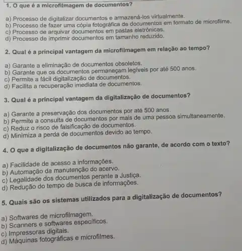 1. 0 que é a microfilmagem de documentos?
a) Processo de digitalizar documentos e armazená-los virtualmente.
b) Processo de fazer uma cópia fotográfica de documentos em formato de microfilme.
c) Processo de arquivar documentos em pastas eletrônicas.
d) Processo de imprimir documentos em tamanho reduzido.
2. Qual é a principal vantagem da microfilmagem em relação ao tempo?
a) Garante a eliminação de documentos obsoletos.
b) Garante que os documentos permaneçam legiveis por até 500 anos.
c) Permite a fácil digitalização de documentos.
d) Facilita a recuperação imediata de documentos.
3. Qual é a principal vantagem da digitalização de documentos?
a) Garante a preservação dos documentos por até 500 anos.
b) Permite a consulta de documentos por mais de uma pessoa simultaneamente.
c) Reduz o risco de falsificação de documentos.
d) Minimiza a perda de documentos devido ao tempo.
4. 0 que a digitalização de documentos não garante de acordo com o texto?
a) Facilidade de acesso a informações.
b) Automação da manutenção do acervo.
c) Legalidade dos documentos perante a Justica
d) Redução do tempo de busca de informações.
5. Quais são os sistemas utilizados para a digitalização de documentos?
a) Softwares de microfilmagem.
b) Scanners e softwares especificos.
c) Impressoras digitais.
d) Máquinas fotográficas e microfilmes.