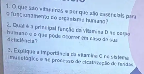 1. 0 que sao vitaminas e por que são essenclais para
funcionam ento do organismo humano?
2. Qualé a principal função da vitamina D no corpo
humano e o que pode ocorrer em caso de sua
deficiência?
3. Explique a importância da vitamina C no sistema
imunológico e no processo de cicatrização de feridas.