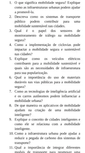 1. 0 que significa mobilidade segura? Explique
como as infraestruturas urbanas podem ajudar
a promovê-la.
2. Descreva como os sistemas de transporte
público podem contribuir para uma
mobilidade sustentável nas cidades.
3. Qual é 0 papel dos sensores de
monitoramento de tráfego na mobilidade
segura?
4. Como a implementação de ciclovias pode
impactar a mobilidade segura e sustentável
nas cidades?
5. Explique como os veículos elétricos
contribuem para a mobilidade sustentável e
quais são as necessidades de infraestrutura
para sua popularização.
6. Qual a importância do uso de materiais
duráveis nas vias públicas para a mobilidade
segura?
7. Como as tecnologias de inteligência artificial
e os carros autônomos podem influenciar a
mobilidade urbana?
8. De que maneira os aplicativos de mobilidade
ajudam na criação de uma mobilidade
inteligente?
9. Explique o conceito de cidades inteligentes e
como ele se relaciona com a mobilidade
inteligente.
10. Como a infraestrutura urbana pode ajudar a
reduzir a pegada de carbono dos sistemas de
transporte?
11. Qual a importância de integrar diferentes
modais de transporte para promover uma