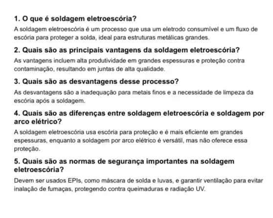 1. 0 que é soldagem eletroescória?
A soldagem eletroescória é um processo que usa um eletrodo consumivel e um fluxo de
escória para proteger a solda, ideal para estruturas metálicas grandes.
2. Quais são as principais vantagens da soldagem eletroescória?
As vantagens incluem alta produtividade em grandes espessuras e proteção contra
contaminação, resultando em juntas de alta qualidade.
3. Quais são as desvantagens desse processo?
As desvantagens são a inadequação para metais finos e a necessidade de limpeza da
escória após a soldagem.
4. Quais são as diferenças entre soldagem eletroescória e soldagem por
arco elétrico?
A soldagem eletroescória usa escória para proteção e é mais eficiente em grandes
espessuras, enquanto a soldagem por arco elétrico é versátil, mas não oferece essa
proteção.
5. Quais são as normas de segurança importantes na soldagem
eletr escória?
Devem ser usados EPls , como máscara de solda e luvas, e garantir ventilação para evitar
inalação de fumaças , protegendo contra queimaduras e radiação UV.