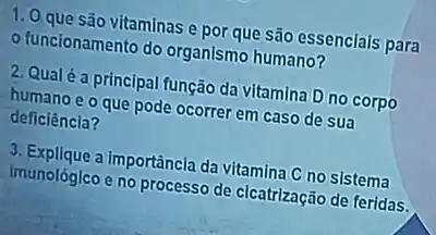 1. 0 que são vitaminas e por que são essenciais para
- funcionamento do organismo humano?
2. Qualé a principal função da vitamina D no corpo
humano e o que pode ocorrer em caso de sua
deficiência?
3. Explique a importância da vitamina C no sistema
imunológico e no processo de cicatrização de feridas.