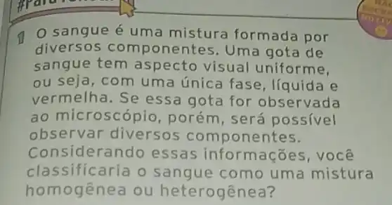 (1) 0 sangue é uma mistura formada por
diversos com ponentes. Uma gota de
sangue tem aspecto visual uniforme,
ou seja, com um a única fase ,líquida e
vermelha. Se essa gota for observada
ao microscópio , porém, será possivel
observar diversos componentes.
Considerando essas informaç oes,você
classificaria o s angue como uma mistura
homogen ea ou heterogê nea?