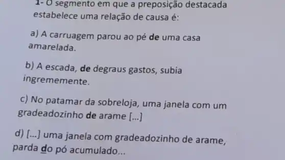 1- 0 segmento em que a preposição destacada
estabelece uma relação de causa é:
a) A carruagem parou ao pé de uma casa
amarelada.
b) A escada, de degraus gastos , subia
ingrememente.
c) No patamar da sobreloja , uma janela com um
gradeadozin ho de arame [ldots ]
d) [...] uma janela com gradeadozi ho de arame,
parda do pó acumulado __