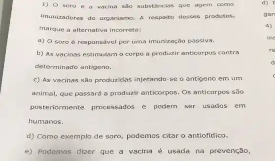 1) 0 soro e a vacina são substâncias que agem como
imunizadores do organismo. A respeito desses produtos,
marque a alternativa incorreta:
a) 0 soro é responsável por uma imunização passiva.
b) As vacinas estimulam o corpo a produzir anticorpos contra
determinado antigeno.
c) As vacinas são produzidas injetando-se o antígeno em um
animal, que passará a produzir anticorpos. Os anticorpos são
posteriormente processados e podem ser usados em
humanos.
d) Como exemplo de soro, podemos citar o antiofídico.
e) Podemos dizer que a vacina é usada na prevenção,