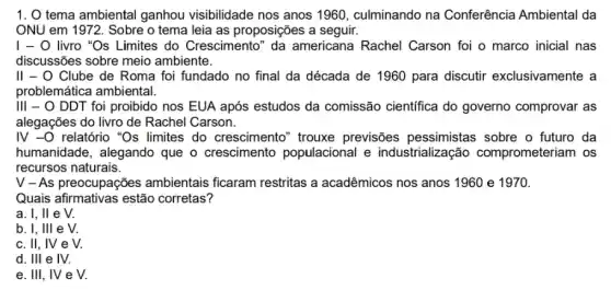 1. 0 tema ambiental ganhou visibilidade nos anos 1960, culminando na Conferência Ambiental da
ONU em 1972. Sobre o tema leia as proposições a seguir.
I - 0 livro "Os Limites do Crescimento "da americana Rachel Carson foi o marco inicial nas
discussões sobre meio ambiente.
II - O Clube de Roma foi fundado no final da década de 1960 para discutir exclusivamente a
problemática ambiental.
III - O DDT foi proibido nos EUA após estudos da comissão científica do governo comprovar as
alegações do livro de Rachel Carson.
IV -O relatório "Os limites do crescimento ' trouxe previsões pessimistas sobre o futuro da
humanidade, alegando que o crescimento populacional e industrialização comprometeriam os
recursos naturais.
V - As preocupações ambientais ficaram restritas a acadêmicos nos anos 1960 e 1970.
Quais afirmativas estão corretas?
a. I, II e V.
b. I, Ill e V.
c. II, IV e v.
d. Ill e IV.
e. III, IV e v.