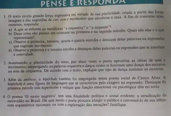 1. 0 texto revela grande força expressiva em virtude de sua plasticidade criada a partir das fortes
imagens e das sugestões de cor,some movimento que envolvem a cena. A fim de constatar esses
recursos , responda:
a) A que se referem as metáforas "a orquestra"e"a serpente"?
b) Duas cores são postas em contraste na primeira e na segunda estrofes.Quais são elas e o que
representam?
c) Observe a primeira , terceira, quarta e quinta estrofes e destaque delas palavras ou expressões
que sugiram movimento.
d) Observe a primeira e a terceira estrofes e destaque delas palavras ou expressões que se associem
a sonoridade.
2. Acentuando a plasticidade do texto, por duas vezes 0 poeta aproxima as idéias de som e
movimento , empregando as palavras orquestra e danca, como se houvesse uma dança dos escravos
ao som da orquestra. De acordo com o texto, explique que tipo de dança realizam os escravos.
3. Além da antitese,a hipérbole também foi empregada nessa poesia social de Castro Alves .A
hipérbole é uma figura de linguagem que se caracteriza pelo exagero na expressão Destaque da
primeira estrofe três hipérboles e indique que função emocional ou psicológica têm no texto.
4. 0 poema 'O navio negreiro tem uma finalidade política e social evidente a erradicação da
escravidão no Brasil. De que modo o poeta procura atingir o público e convence-lo de sua idéias:
com argumentos racionais ou com a exploração das emoçōes?Justifique.