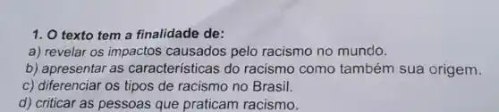 1. 0 texto tem a finalidade de:
a) revelar os impactos causados pelo racismo no mundo.
b) apresentar as características do racismo como também sua origem.
c) diferenciar os tipos de racismo no Brasil.
d) criticar as pessoas que praticam racismo.