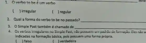 1. 0 verho to he é IIm verho
() irregular
() regular
2. Quala forma do verbo to be no passado? __
3. 0 Simple Past também é chamado de __
4. Os vervos iiieguiares iio Simple Fast , iao possuein uiii paurao forinayao . Ges
indicadas na formação básica , pois possuem uma forma própria.
() falso
| verdadeira