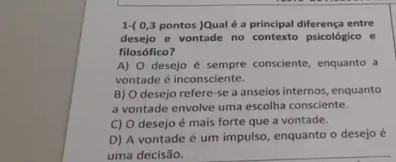 1-( 0,3 pontos )Qual é a principal diferença entre
desejo e vontade no contexto psicológico e
filosófico?
A) 0 desejo é sempre consciente , enquanto a
vontade é inconsciente.
B) O desejo refere-se a anseios internos , enquanto
a vontade envolve uma escolha consciente.
C) O desejo é mais forte que a vontade.
D) A vontade é um impulso, enquanto o desejo é
uma decisão.