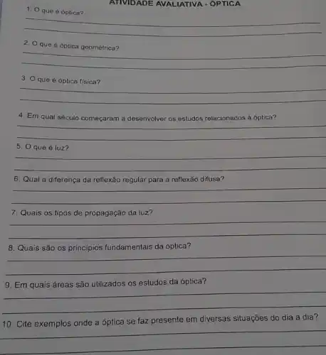 1. 0
ATIVIDADE AVALIATIVA - ÓPTICA
__
2. Oque é óptica geométrica?
__
3. Oqueé óptica física?
__
4. Em qual século começaram a desenvolver os estudos relacionados à óptica?
__
5. 0 que é luz?
__
6. Qual a diferença da reflexão regular para a reflexão difusa?
__
7. Quais	de	da luz?
__
8. Quais são os princípios fundamentais da óptica?
__
estudos da óptica
__
10. Cite exemplos onde a óptica se faz presente em diversas situações do dia a dia?
__