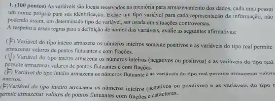 1. (100 pontos) As variáveis são locais reservados na memória para armazenamento dos dados, cada uma possui
um nome próprio para sua identificação Existe um tipo variável para cada representação da informação, não
podendo assim, um determinado tipo de variável, ser usada em situações controversas.
A respeito a essas regras para a definição de nomes das variáveis, avalie as seguintes afirmativas:
(
-) Variável do tipo inteiro armazena os números inteiros somente positivos e as variáveis do tipo real permite
armazenar valores de pontos flutuantes e com frações.
(
( ) Variável do tipo inteiro armazena os números inteiros (negativos ou positivos) e as variáveis do tipo real
permite armazenar valores de pontos flutuantes e com frações.
Variável do tipo inteiro armazena os números flutuante e as variáveis do tipo real permite armazenar valore
inteiros.
(F)Variável do tipo inteiro armazena os números inteiros (negativos ou positivos) e as variáveis do tipo r
permite armazenar valores de pontos flutuantes com frações e caracteres.