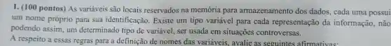 1. (100 pontos) As variáveis são locais reservados na memória para armazenamento dos dados, cada uma possui
um nome próprio para sua identificação Existe um tipo variável para cada representação da informação, não
podendo assim, um determinado tipo de variável, ser usada em situações controversas.
A respeito a essas regras para a definição de nomes das variáveis, avalie as seguintes afirmativas: