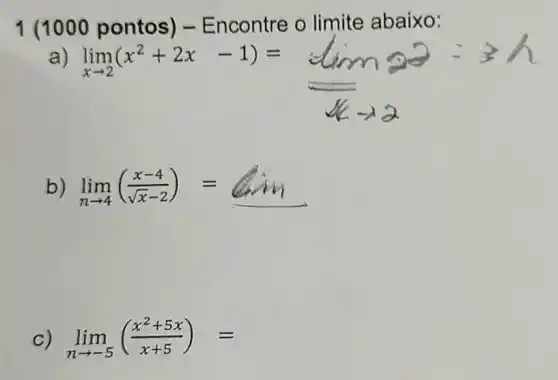 1 (1000 pontos) - Encontre o limite abaixo:
)
lim _(xarrow 2)(x^2+2x-1)=lim _(xarrow 1)a
lim _(narrow 4)((x-4)/(sqrt (x)-2))=
lim _(narrow -5)((x^2+5x)/(x+5))=