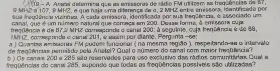 (1) 19-A Anatel determina que as emissoras de rádio FM utilizem as freqtiências de 87,
9 MHza 107, 9 MHZ,e que haja uma diferença de o , 2 MHZ entre emissora , identificada por
sua frequência vizinhas. A cada emissora , identificada por sua frequência , é associado um
canal, que é um número natural que começa em 2 :00. Dessa forma, à emissora cuja
frequência é de 87.9 MHZ corresponde o canal 200; à seguinte, cuja frequência é de 88,
1MHZ corresponde o canal 201 , e assim por diante . Pergunta -se:
a) Quantas emissoras FM podem funcionar ( na mesma região ), respeitando -se o intervalo
de frequências permitido pela Anatel? Qual o número do canal com maior frequência?
b) Os canais 200 e 285 são reservados para uso exclusivo das rádios comunitárias .Qual a
frequências do canal 285 , supondo que todas as frequências possíveis são utilizadas?