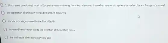 1) 2. Which event contributed most to Europe's movement away from feudalism and toward an economic system based on the exchange of money?
the exploration of unknown worlds by Europe's explorers
the labor shortage caused by the Black Death
increased literacy rates due to the invention of the printing press
the final battle of the Hundred Years' War