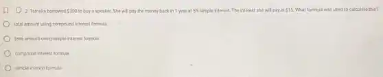 (1) 2. Tameka borrowed 300 to buy a speaker. She will pay the money back in 1 year at 5%  simple interest. The interest she will pay is 15. What formula was used to calculate this?
total amount using compound interest formula
total amount using simple interest formula
compound interest formula
simple interest formula