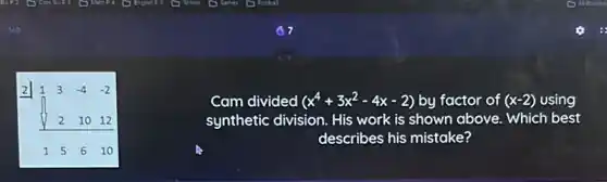 1 3 -4 -2
2 10 12
1 5 6 10
Cam divided (x^4+3x^2-4x-2) by factor of (x-2) using
synthetic division. His work is shown above . Which best
describes his mistake?