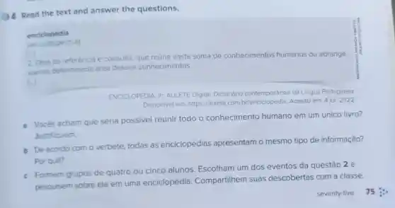 (1) 4 Read the text and answer the questions.
enciclopédia
[...
2. Obra de referência e
consulta, que reune vasta soma de conhecimentos humanos ou abrange
apenas determinada & area desses conhecimentos
ENCICLOPEDIA. In:AULETE Digital Dicionário contemporâneo da Lingua Portuguesa
Disponivel em https://aulete.com Acesso em: 4 jul 2022
a Vocés acham que seria possível reunir todo o conhecimento humano em um único livro?
Justifiquem.
b De acordo com o verbete, todas as enciclopédias apresentam o mesmo tipo de informação?
Por quê?
c Formem grupos de quatro
cinco alunos Escolham um dos eventos da questão 2 e
pesquisem sobre ele em uma enciclopédia . Compartilhem suas descobertas com a classe.