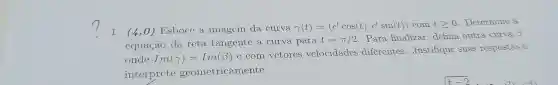 1. (4,0)Esboce a imagem da curva
gamma (t)=(c^tcos(t)cdot e^tsin(t))comtgeqslant 0
Determine a
equação da reta tangente a curva para
t=pi /2 Para finalizar defina outra curva 3
ondc Im(gamma )=Im(beta )
c com vctores vclocidadcs diferentes . Justifique suas respostas c
interprete geometricamente.