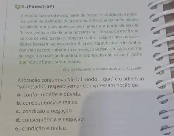 (1) 5. (Fuvest-SP)
A escrita faz de tal modo parte de nossa civilização que pode-
ria servir de definição dela própria. A história da humanidade
se divide em duas imensas eras: antes e a partir da escrita.
Talvez venha o dia de uma terceira era -depois da escrita . Vi-
vemos os séculos da civilização escrita Todas as nossas socie-
dades baseiam-se no escrito. A lei escrita substitui a lei oral, o
contrato escrito substitui a convenção verbal, a religião escrita
se seguiu à tradição lendária. E sobretudo não existe história
que não se funde sobre textos.
Charles Higounet. A história da escrita Adaptado.
A locução conjuntiva "de tal modo...que"e o advérbio
"sobretudo ", respectivame ente, expressam noção de:
a. COI formidade e dúvida.
b. co nsequência e realce.
c. condição e negação.
d. consequência e negação.
e. condição e realce.