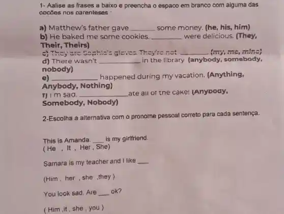 1- Aalise as frases a baixo e preencha o espaco em branco com aiguma das
oocōes nos parenteses :
a) Matthew's father gave __ some money (he, his, him)
b) He baked me some cookies. __ were delicious . They,
Their, Theirs)
a) They are C ophics Sloves They're not __
d) There wasn't __ in the library . (anybody , somebody,
nobody)
e) __ happened during my vacation.Anything,
Anybody Nothing)
1) I'm sad. __ ate all or the cake!anyoody,
Somebody Nobody)
2-Escolha a alternativa com o pronome pessoal correto para cada sentença.
This is Amanda. __ is my girlfriend.
(He,It,Her . She)
Samara is my teacher and I like __
(Him,her,she ,they)
You look sad . Are __ ok?
(Him,it,she ,you)