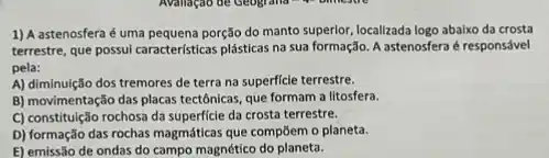 1) Aastenosfera éuma pequena porção do manto superlor, localizada logo abalxo da crosta
terrestre, que possui caracteristicas plásticas na sua formação A astenosfera é responsável
pela:
A) diminuição dos tremores de terra na superficie terrestre.
B) movimentação das placas tectônicas, que formam a litosfera.
C) constituição rochosa da superficie da crosta terrestre.
D) formação das rochas magmáticas que compōem o planeta.
E) emissão de ondas do campo magnético do planeta.