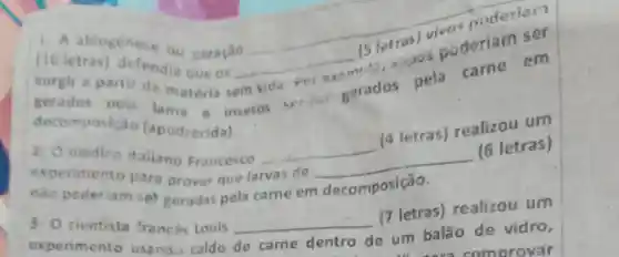 1. A abiogenese ou geração
(10 letras)defendia que os
surgir a parti da matéria sem
__
(5 letras) visu poderian
vide for
exame"., zipos suderiam ser
gerados pela lama e insetos serious
gerados pela came em
decomposic 10 (apodrecida).
2.0 medico itaiiano Francesco
__
(4 letras)realizou um
experimento para provar que larvas de
__
(6 letras)
nào poderiam set geradas pela carne em decomposição.
3- 0 cientista trances Louis
(7 letras)realizou um
experimento usando caldo
__
de um balão de vidro,
de came dentro
comorovar