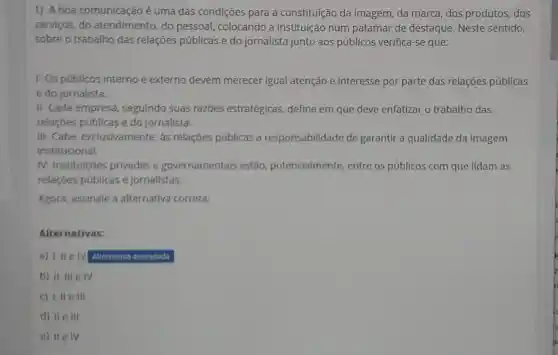 1) Aboa comunicação é uma das condições para a constituição da imagem, da marca, dos produtos, dos
serviços, do atendimento, do pessoal, colocando a instituição num patamar de destaque. Neste sentido,
sobre o trabalho das relações públicas e do jornalista junto aos públicos verifica-se que:
1- Os públicos interno e externo devem merecer igual atenção e interesse por parte das relações públicas
e do jornalista.
II- Cada empresa seguindo suas razōes estratégicas define em que deve enfatizar o trabalho das
relaçōes públicas e do jornalista.
III-Cabe exclusivamente, as relações públicas a responsabilidade de garantir a qualidade da imagem
institucional.
IV-Instituiçóes privadas e governamentais estão potencialmente entre os públicos com que lidam as
relaçōes públicas e jornalistas.
Agora, assinale a alternativa correta:
Alternativas:
a) I, IIe IV Alternativa assinalada
b) II, III e IV
c) 1, lle III
d) IIe III
e) IIe IV