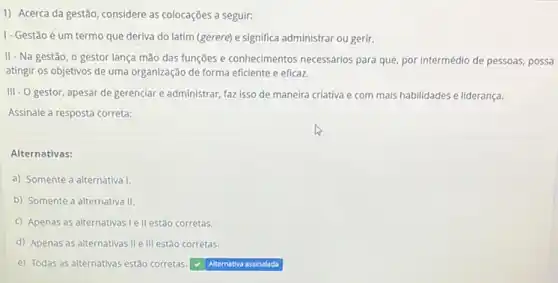 1) Acerca da gestão considere as colocações a seguir:
I- Gestão é um termo que deriva do latim (gerere) e significa administrar ou gerir.
II - Na gestão, o gestor lança mão das funções e conhecimentos necessários para que, por intermédio de pessoas, possa
atingir os objetivos de uma organização de forma eficiente e eficaz.
III - O gestor, apesar de gerenciar e administrar faz isso de maneira criativa e com mais habilidades e liderança.
Assinale a resposta correta:
Alternativas:
a) Somente a alternativa
b) Somente a alternativa II.
c) Apenas as alternativas I ell estão corretas.
d) Apenas as alternativas II e III estão corretas.
e) Todas as alternativas estão corretas.
square  assinalada