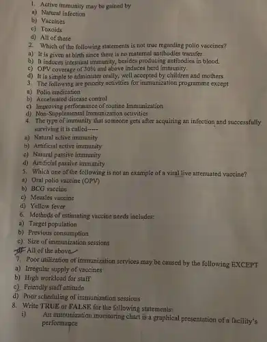 1. Active immunity may be gained by
a) Natural infection
b) Vaccines
c) Toxoids
d) All of these
2. Which of the following statements is not true regarding polio vaccines?
a) It is given at birth since there is no maternal antibodies transfer.
b) It induces intestinal immunity, besides producing antibodies in blood.
c) OPV coverage of 30%  and above induces herd immunity.
d) It is simple to administer orally, well accepted by children and mothers.
3. The following are priority activities for immunization programme except
a) Polio eradication
b) Accelerated disease control
c) Improving performance of routine Immunization
d) Non-Supplemental Immunization activities
4. The type of immunity that someone gets after acquiring an infection and successfully
surviving it is called __
a) Natural active immunity
b) Artificial active immunity
c) Natural passive immunity
d) Artificial passive immunity
5. Which one of the following is not an example of a viral live attenuated vaccine?
a) Oral polio vaccine (OPV)
b) BCG vaccine
c) Measles vaccine
d) Yellow fever
6. Methods of estimating vaccine needs includes:
a) Target population
b) Previous consumption
c) Size of immunization sessions
4) All of the above
7. Poor utilization of immunization services may be caused by the following EXCEPT
a) Irregular supply of vaccines
b) High workload for staff
c) Friendly staff attitude
d) Poor scheduling of immunization sessions
8. Write TRUE or FALSE for the following statements:
i)
An immunization monitoring chart is a graphical presentation of a facility's
performance