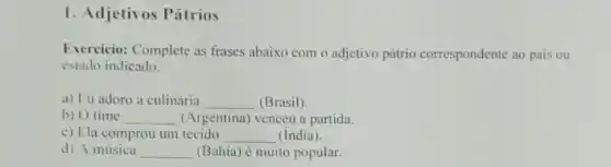 1. Adjetivos Pátrios
Exercicio: Complete as frases abaixo com o adjetivo pátrio correspondente ao pais ou
estado indicado.
a) Fu adoro a culinária __ (Brasil)
b) O time __ (Argentina) venceu a partida.
c) Ela comprou um tecido __ (India).
d) A música __ (Bahia) é muito popular.