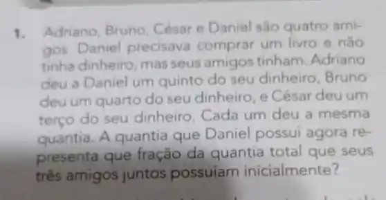 1. Adriano Bruno César e Daniel são quatro ami-
gos. Daniel precisava comprar um livro e não
tinha dinheiro mas seus amigos tinham Adriano
deu a Daniel um quinto do seu dinheiro . Bruno
deuum quarto do seu dinheiro , e César deu um
terço do seu dinheiro . Cada um deu a mesma
quantia. A quantia que Daniel possui agora re-
presenta que fração da quantia total que seus
três amigos juntos possuíam inicialmente?