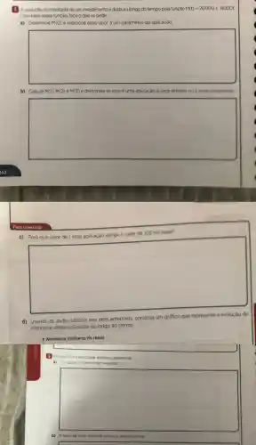 1 Aevolucáo do montante de um investimentc é dada ao longo do tempo pela função M(t)=20000+8000t
Com base nessa funcão, faca o que se pede.
a) Determine M(O) e relacione esse valor a um parâmetro da aplicação.
square 
b) Calcule M(1), M(2) e M(3) e determine se essa é uma aplicação a juros simples ou a juros compostos
square 
Para construir
c) Para que valor de t essa aplicação atinge o valor de 108 mil reais?
square 
d) Usando os dados obtidos nos itens anteriores construa um gráfico que represente a evolução do
montante dessa aplicação ao longo do tempo.
4 Montante (milhares de reais)
Em relacáo à atividade anterior determine:
a) Ocapit al inicialmente investido;
square 
b) A taxade juros s simples aplicada mensalmente.