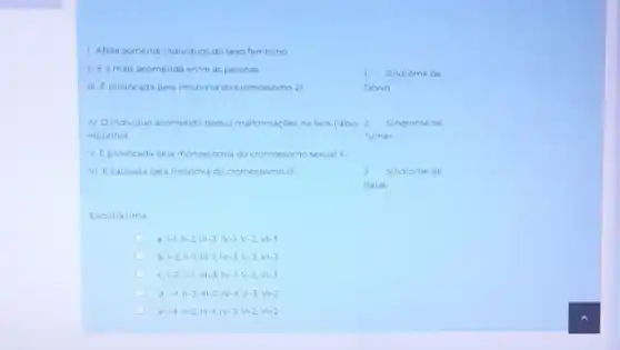 1. Afeta somente individuos do sexo feminino
II. Ea mais acometida entre as pessoas
1 Sindrome de
III (1)/(8)	pela trissomia do cromossomo 21
Down
N. Oindividuo acometido possui maiformaçdes na face (labio 2. Sindrome de
leporinol	Turner
V Eprovocada pela monossomia do cromossomo sexual x
Vi Ecausada pela trissomia do cromossomo 13
Sindrome de
Patau
Escolha uma
1-1,11-2,111-3,1V-1,V-2,V1-3
1-2,11-1,111-1,11-3,V-2,V1-3
C vert -2,Vert -1,Vert vert -3;vert V-1,V-2,Vvert -3
C vert -1,Vert -3,Vert vert -2,N-1,V-3,Vvert -2
e vert -1,Vert -2,Vert vert -1,vert V-3,V-2,Vvert -2