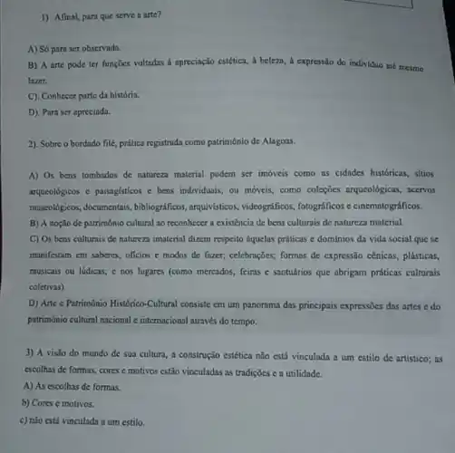 1) Afinal, para que serve a arte?
A) Só para ser observado.
B) A arte pode ter funçōes voltadas a apreciação estética, à beleza , a expressão do individuo até mesmo
lazer.
C). Conhecer parte da história.
D). Para ser apreciada.
2). Sobre o bordado filé, prática registrada como patrimônio de Alagoas.
A) Os bens tombados de natureza material podem ser imóveis como as cidades historicas, sitios
arqueológicos c paisaglsticos e bens individuais; ou móveis , como coleções arqueolôgicas, aceros
muscoldgicos, documentais, bibliografificos , arguivisticos, videograficos, fotograficos e cinematográficos.
B) A noçio de património cultural ao reconhecer a existência de bens culturais de natureza material.
C) Os bens culturais de natureza imaterial dizem respeito aquelas práticas e dominios da vida social que se
manifestam em saberes, oficios e modos de fnzer;celebrações; formas de expressão cenicas, plásticas,
musicais ou lúdicas; e nos lugares (como mercados.feiras c santuários que abrigam práticas culturais
coletivas)
D) Arte e Patrimônio Histórico-Cultural consiste em um panorama das principais expressions das artes e do
patrimônio cultural nacional c internacional através do tempo.
3) A visto do mundo de sua cultura a construção estética não está vinculada a um estilo de artístico; as
escolhas de formas, cores e motivos estão vinculadas as tradições c a utilidade.
A) As escolhas de formas.
b) Cores e motivos.
c) não está vinculada a um estilo.