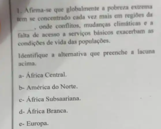 1. Afirma-se que globalmente a pobreza extrema
tem se concentrado cada vez mais em regiōes da
__
, onde conflitos , mudanças climáticas e a
falta de acesso a serviços básicos exacerbam as
condições de vida das populações.
Identifique a alternativa que preenche a lacuna
acima.
a- África Central.
b- América do Norte.
c- África Subsaariana.
d- África Branca.
e- Europa.