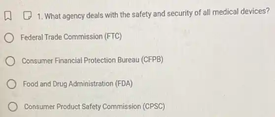 1. What agency deals with the safety and security of all medical devices?
Federal Trade Commission (FTC)
Consumer Financial Protection Bureau (CFPB)
Food and Drug Administration (FDA)
Consumer Product Safety Commission (CPSC)